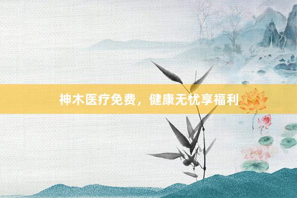 神木医疗免费，健康无忧享福利