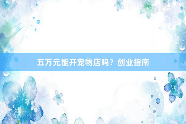 五万元能开宠物店吗？创业指南