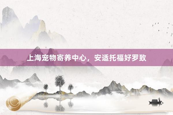 上海宠物寄养中心，安适托福好罗致